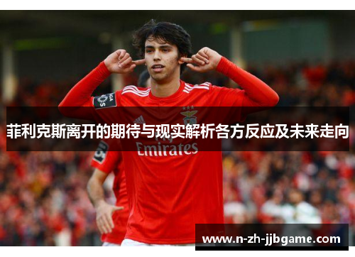 菲利克斯离开的期待与现实解析各方反应及未来走向 菲利克斯离开的期待与现实解析各方反应及未来走向