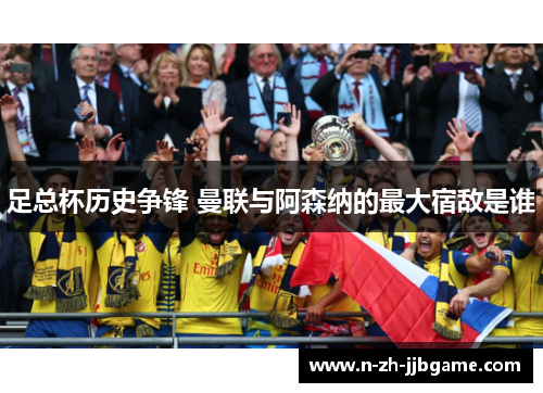 足总杯历史争锋 曼联与阿森纳的最大宿敌是谁