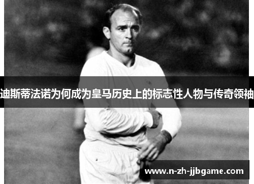 迪斯蒂法诺为何成为皇马历史上的标志性人物与传奇领袖