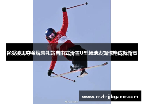 谷爱凌再夺金牌崇礼站自由式滑雪U型场地表现惊艳成就新高