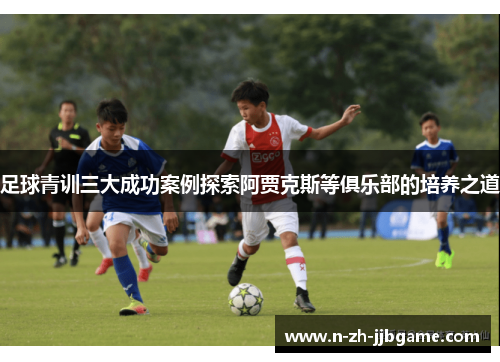 足球青训三大成功案例探索阿贾克斯等俱乐部的培养之道 足球青训三大成功案例探索阿贾克斯等俱乐部的培养之道