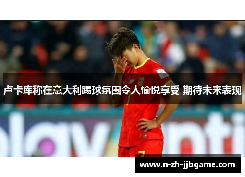 卢卡库称在意大利踢球氛围令人愉悦享受 期待未来表现