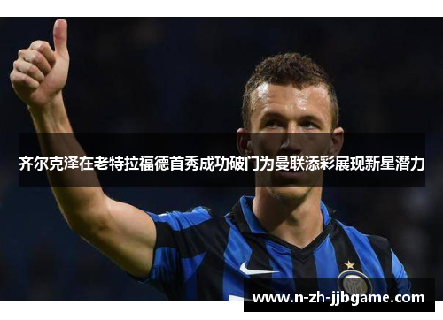 齐尔克泽在老特拉福德首秀成功破门为曼联添彩展现新星潜力