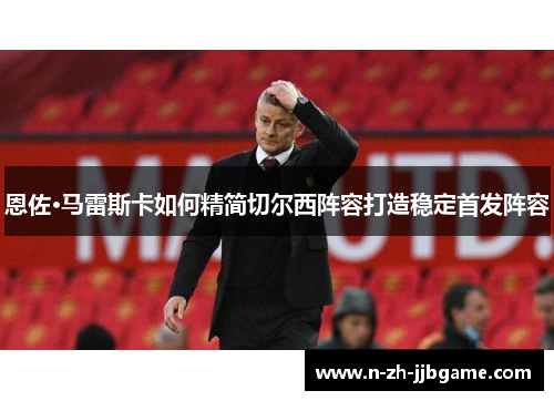 恩佐·马雷斯卡如何精简切尔西阵容打造稳定首发阵容