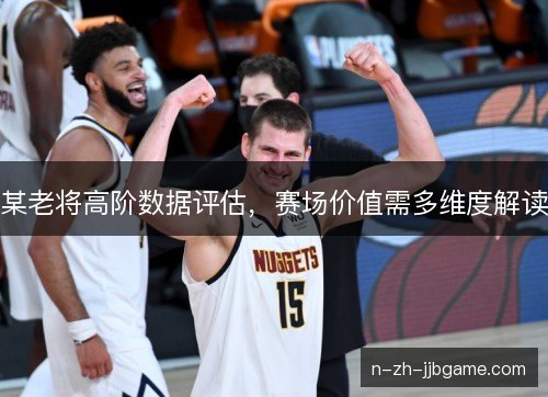 某老将高阶数据评估,赛场价值需多维度解读 某老将高阶数据评估,赛场价值需多维度解读